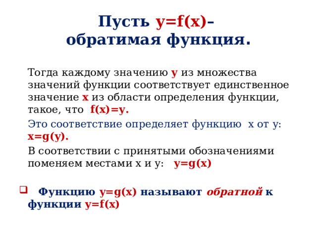 Пусть y=f(x) –   обратимая функция .  Тогда каждому значению у из множества значений функции соответствует единственное значение х из области определения функции, такое, что f(x)=у.   Это соответствие определяет функцию х от у: x=g(y).   В соответствии с принятыми обозначениями поменяем местами х и у: y=g(x)    Функцию y=g(x) называют обратной к функции y=f(x) 