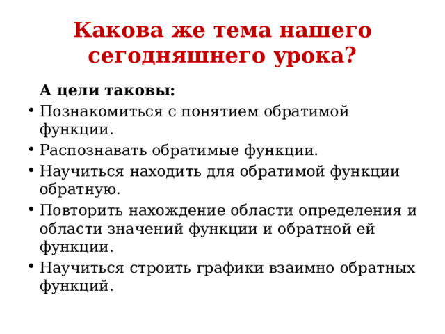 Какова же тема нашего сегодняшнего урока?  А цели таковы: Познакомиться с понятием обратимой функции. Распознавать обратимые функции. Научиться находить для обратимой функции обратную. Повторить нахождение области определения и области значений функции и обратной ей функции. Научиться строить графики взаимно обратных функций.  