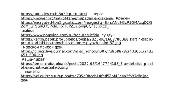 https://png.klev.club/3429-pirat.html  пират https://knower.pro/hall-of-fame/napadenie-krakena/  Кракен https://encrypted-tbn3.gstatic.com/images?q=tbn:ANd9GcR5QMAzqD2GZdM_GF9uRQ7SPkbBHxHEPZ32ibwpUQr13jrXt1l_  рыбка https://www.pngwing.com/ru/free-png-bfjdx  сундук https://kartin.papik.pro/uploads/posts/2023-06/1687786368_kartin-papik-pro-p-kartinki-na-rabochii-stol-more-plyazh-palm-37.jpg  морской прибой фон https://ic.pics.livejournal.com/miss_hohotyn007/73968878/2433651/2433651_600.jpg  Кеша-пират https://amiel.club/uploads/posts/2022-03/1647744185_3-amiel-club-p-zolotie-moneti-kartinki-6.png  монеты https://bel.cultreg.ru/uploads/e705d9bceb10fdd52af42c4b2fa97dfc.jpg  фон 