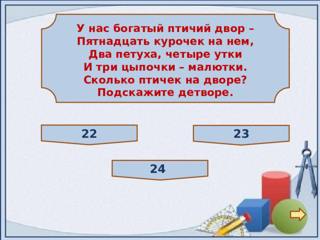  У нас богатый птичий двор – Пятнадцать курочек на нем, Два петуха, четыре утки И три цыпочки – малютки. Сколько птичек на дворе? Подскажите детворе.  22 23 24 
