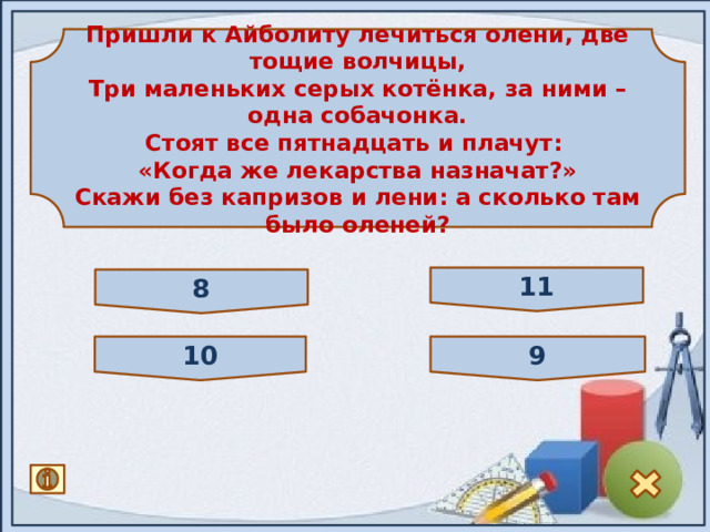 Пришли к Айболиту лечиться олени, две тощие волчицы, Три маленьких серых котёнка, за ними – одна собачонка. Стоят все пятнадцать и плачут: «Когда же лекарства назначат?» Скажи без капризов и лени: а сколько там было оленей? 11 8 10 9 