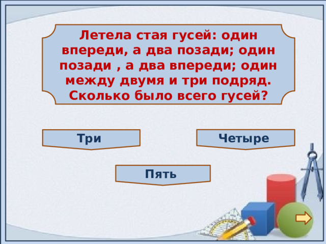  Летела стая гусей: один впереди, а два позади; один позади , а два впереди; один между двумя и три подряд. Сколько было всего гусей?  Четыре Три Пять 