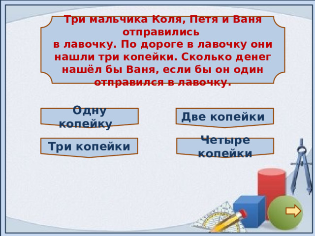 Три мальчика Коля, Петя и Ваня отправились в лавочку. По дороге в лавочку они нашли три копейки. Сколько денег нашёл бы Ваня, если бы он один отправился в лавочку. Две копейки Однy копейку Четыре копейки Три копейки 