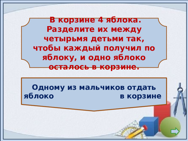   В корзине 4 яблока. Разделите их между четырьмя детьми так, чтобы каждый получил по яблоку, и одно яблоко осталось в корзине.  Одному из мальчиков отдать яблоко в корзине 