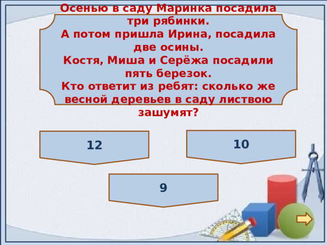 Осенью в саду Маринка посадила три рябинки. А потом пришла Ирина, посадила две осины. Костя, Миша и Серёжа посадили пять березок. Кто ответит из ребят: сколько же весной деревьев в саду листвою зашумят? 10 12 9 