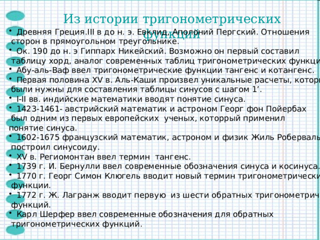 Из истории тригонометрических функций Древняя Греция.III в до н. э. Евклид, Аполоний Пергский. Отношения  сторон в прямоугольном треугольнике. Ок. 190 до н. э Гиппарх Никейский. Возможно он первый составил  таблицу хорд, аналог современных таблиц тригонометрических функций. Абу-аль-Ваф ввел тригонометрические функции тангенс и котангенс. Первая половина XV в. Аль-Каши произвел уникальные расчеты, которые  были нужны для составления таблицы синусов с шагом 1’. I-II вв. индийские математики вводят понятие синуса. 1423-1461- австрийский математик и астроном Георг фон Пойербах  был одним из первых европейских ученых, которрый применил понятие синуса. 1602-1675 французский математик, астроном и физик Жиль Роберваль  построил синусоиду. XV в. Региомонтан ввел термин тангенс. 1739 г. И. Бернулли ввел современные обозначения синуса и косинуса. 1770 г. Георг Симон Клюгель вводит новый термин тригонометрические  функции. 1772 г. Ж. Лагранж вводит первую из шести обратных тригонометрических  функций. Карл Шерфер ввел современные обозначения для обратных  тригонометрических функций. 