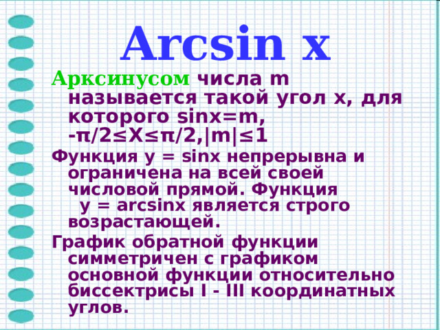  Arcsin х Арксинусом  числа m называется такой угол x, для которого sinx=m, -π/2≤X≤π/2,|m|≤1 Функция y = sinx непрерывна и ограничена на всей своей числовой прямой. Функция y = arcsinx является строго возрастающей. График обратной функции симметричен с графиком основной функции относительно биссектрисы I - III координатных углов.  