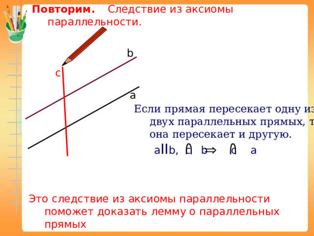 Повторим.  Следствие из аксиомы параллельности.  b c а Если прямая пересекает одну из двух параллельных прямых, то она пересекает и другую.  a II b, c b c a Это следствие из аксиомы параллельности поможет доказать лемму о параллельных прямых 
