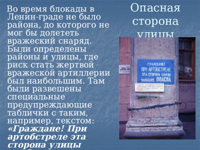 Опасная сторона улицы  Во время блокады в Ленин-граде не было района, до которого не мог бы долететь вражеский снаряд. Были определены районы и улицы, где риск стать жертвой вражеской артиллерии был наибольшим. Там были развешены специальные предупреждающие таблички с таким, например, текстом: «Граждане! При артобстреле эта сторона улицы наиболее опасна». Несколько из них сохранилось в городе и сегодня в память о блокаде.  
