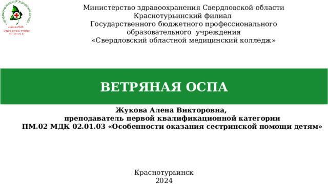 Министерство здравоохранения Свердловской области Краснотурьинский филиал Государственного бюджетного профессионального образовательного учреждения «Свердловский областной медицинский колледж» ВЕТРЯНАЯ ОСПА Жукова Алена Викторовна, преподаватель первой квалификационной категории ПМ.02 МДК 02.01.03 «Особенности оказания сестринской помощи детям» Краснотурьинск 2024 