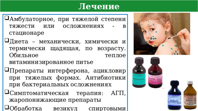 Лечение Амбулаторное, при тяжелой степени тяжести или осложнениях - в стационаре Диета – механически, химически и термически щадящая, по возрасту. Обильное теплое витаминизированное питье Препараты интерферона, ацикловир при тяжелых формах. Антибиотики при бактериальных осложнениях Симптоматическая терапия: АГП, жаропонижающие препараты Обработка везикул спиртовыми растворами бриллиантовой зелени, фукорцина, каламином  