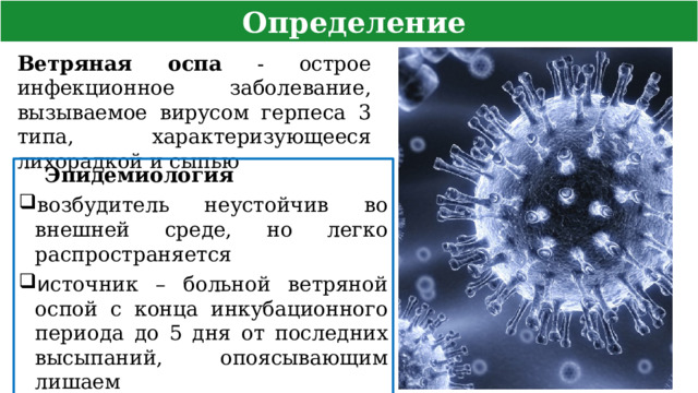  Определение Ветряная оспа - острое инфекционное заболевание, вызываемое вирусом герпеса 3 типа, характеризующееся лихорадкой и сыпью Эпидемиология возбудитель неустойчив во внешней среде, но легко распространяется и сточник – больной ветряной оспой с конца инкубационного периода до 5 дня от последних высыпаний, опоясывающим лишаем путь – воздушно-капельный  