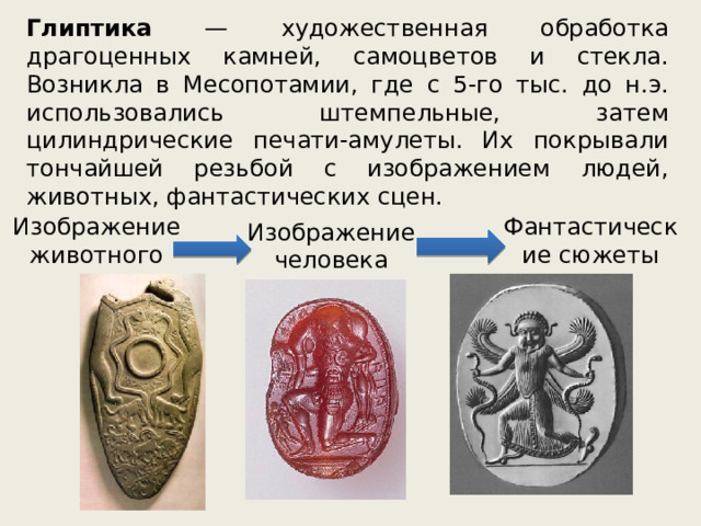 Глиптика — художественная обработка драгоценных камней, самоцветов и стекла. Возникла в Месопотамии, где с 5-го тыс. до н.э. использовались штемпельные, затем цилиндрические печати-амулеты. Их покрывали тончайшей резьбой с изображением людей, животных, фантастических сцен. Изображение животного Фантастические сюжеты Изображение человека 