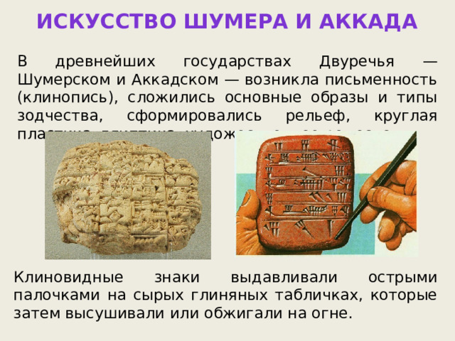 ИСКУССТВО ШУМЕРА И АККАДА В древнейших государствах Двуречья — Шумерском и Аккадском — возникла письменность (клинопись), сложились основные образы и типы зодчества, сформировались рельеф, круглая пластика, глиптика, художественное ремесло. Клиновидные знаки выдавливали острыми палочками на сырых глиняных табличках, которые затем высушивали или обжигали на огне. 