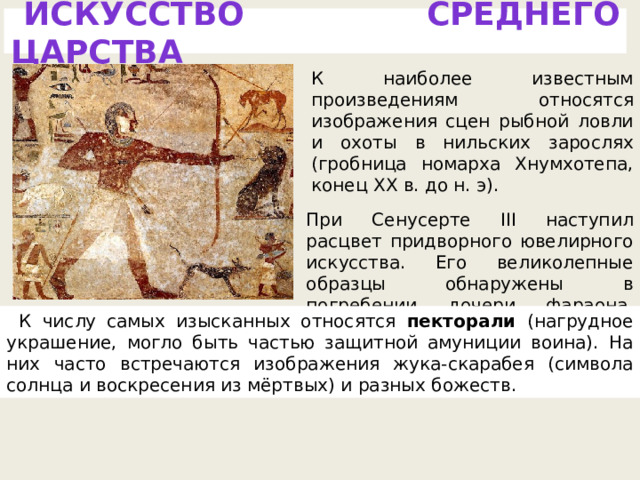 ИСКУССТВО СРЕДНЕГО ЦАРСТВА К наиболее известным произведениям относятся изображения сцен рыбной ловли и охоты в нильских зарослях (гробница номарха Хнумхотепа, конец XX в. до н. э). При Сенусерте III наступил расцвет придворного ювелирного искусства. Его великолепные образцы обнаружены в погребении дочери фараона, Ситхатор. К числу самых изысканных относятся пекторали (нагрудное украшение, могло быть частью защитной амуниции воина). На них часто встречаются изображения жука-скарабея (символа солнца и воскресения из мёртвых) и разных божеств. 