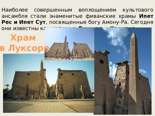 Наиболее совершенным воплощением культового ансамбля стали знаменитые фиванские храмы Ипет Рес и Ипет Сут , посвященные богу Амону-Ра. Сегодня они известны как храмы в Луксоре и Карнаке. Храм в Луксоре 