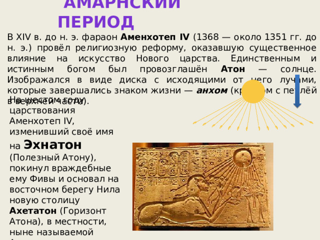 АМАРНСКИЙ ПЕРИОД В XIV в. до н. э. фараон Аменхотеп IV (1368 — около 1351 гг. до н. э.) провёл религиозную реформу, оказавшую существенное влияние на искусство Нового царства. Единственным и истинным богом был провозглашён Атон — солнце. Изображался в виде диска с исходящими от него лучами, которые завершались знаком жизни — анхом  (крестом с петлёй в верхней части). На шестом году царствования Аменхотеп IV, изменивший своё имя на Эхнатон  (Полезный Атону), покинул враждебные ему Фивы и основал на восточном берегу Нила новую столицу Ахетатон (Горизонт Атона), в местности, ныне называемой Амарна. 