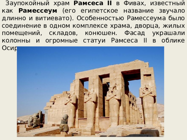 Заупокойный храм Рамсеса II в Фивах, известный как Рамессеум (его египетское название звучало длинно и витиевато). Особенностью Рамессеума было соединение в одном комплексе храма, дворца, жилых помещений, складов, конюшен. Фасад украшали колонны и огромные статуи Рамсеса II в облике Осириса. 