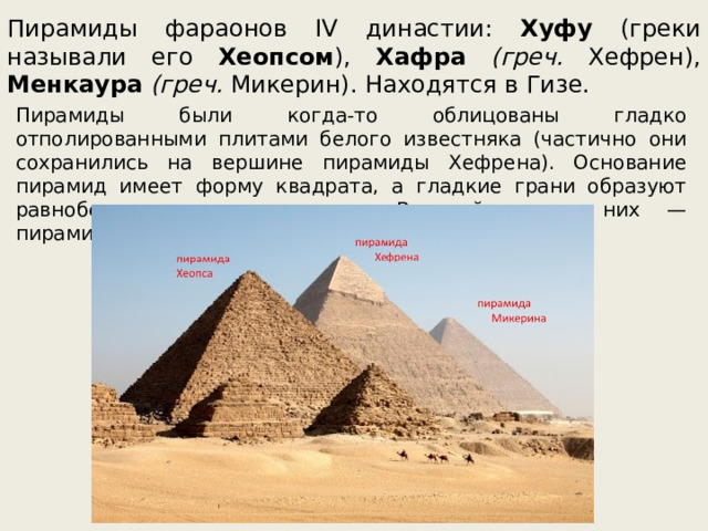 Пирамиды фараонов IV династии: Хуфу (греки называли его Хеопсом ), Хафра  (греч. Хефрен), Менкаура  (греч. Микерин). Находятся в Гизе. Пирамиды были когда-то облицованы гладко отполированными плитами белого известняка (частично они сохранились на вершине пирамиды Хефрена). Основание пирамид имеет форму квадрата, а гладкие грани образуют равнобедренные треугольники. Величайшая из них — пирамида Хеопса. 
