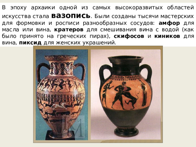 В эпоху архаики одной из самых высокоразвитых областей искусства стала вазопись . Были созданы тысячи мастерских для формовки и росписи разнообразных сосудов: амфор для масла или вина, кратеров для смешивания вина с водой (как было принято на греческих пирах), скифосов и киников для вина, пиксид для женских украшений. 
