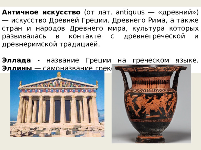 Античное искусство (от лат. antiquus — «древний») — искусство Древней Греции, Древнего Рима, а также стран и народов Древнего мира, культура которых развивалась в контакте с древнегреческой и древнеримской традицией.  Эллада - название Греции на греческом языке. Эллины — самоназвание греков. 