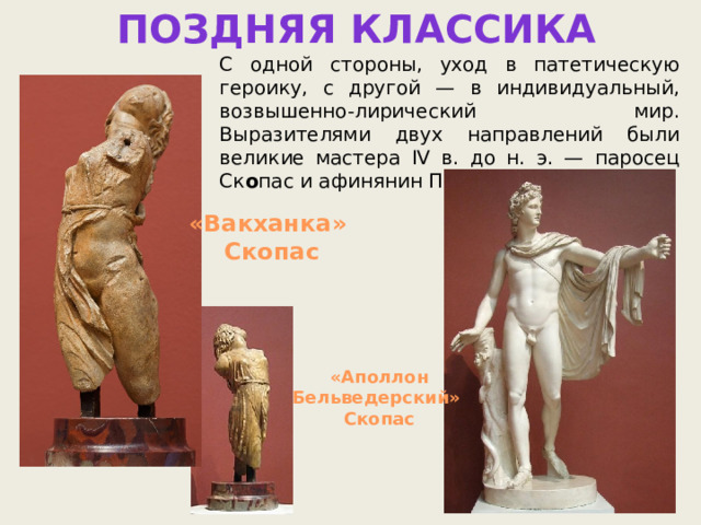 Поздняя КЛАССИКА С одной стороны, уход в патетическую героику, с другой — в индивидуаль­ный, возвышенно-лирический мир. Выразителями двух направлений были великие мастера IV в. до н. э. — паросец Ск о пас и афинянин Пракс и тель. «Вакханка» Скопас «Аполлон Бельведерский» Скопас 