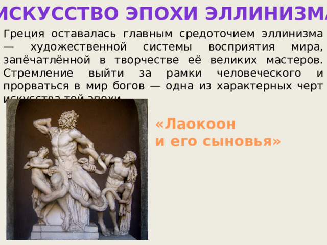 Искусство эпохи эллинизма Греция оставалась главным средоточием эллинизма — художественной системы восприятия мира, запёчатлённой в творчестве её великих мастеров. Стремление выйти за рамки человеческого и прорваться в мир богов — одна из характерных черт искусства той эпохи. «Лаокоон и его сыновья» 