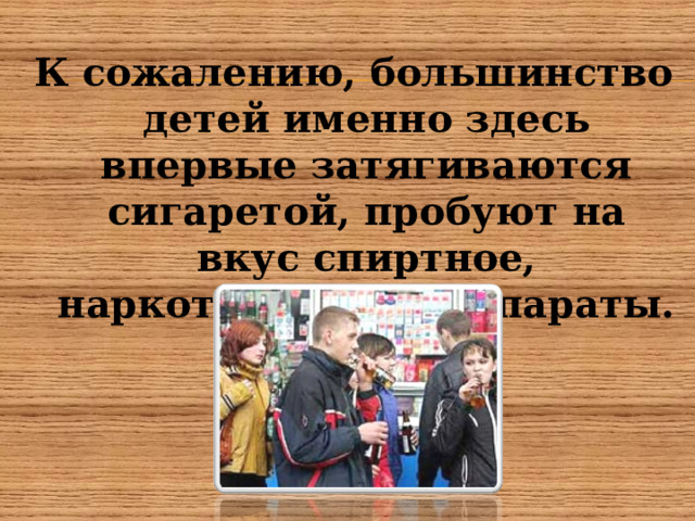 К сожалению, большинство детей именно здесь впервые затягиваются сигаретой, пробуют на вкус спиртное, наркотические препараты.  