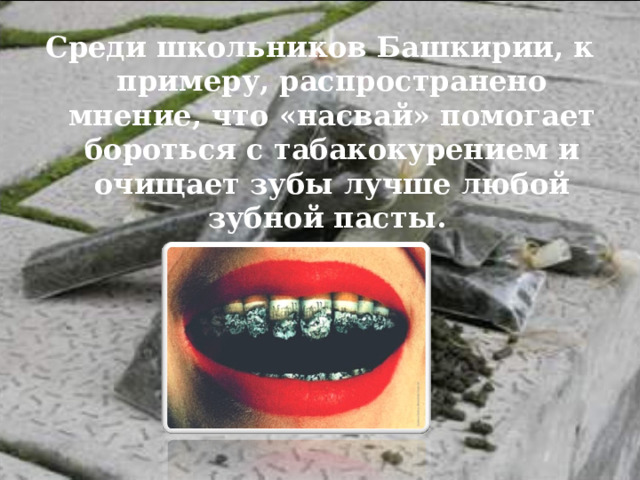 Среди школьников Башкирии, к примеру, распространено мнение, что «насвай» помогает бороться с табакокурением и очищает зубы лучше любой зубной пасты. 