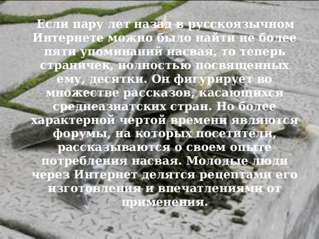  Если пару лет назад в русскоязычном Интернете можно было найти не более пяти упоминаний насвая, то теперь страничек, полностью посвященных ему, десятки. Он фигурирует во множестве рассказов, касающихся среднеазиатских стран. Но более характерной чертой времени являются форумы, на которых посетители, рассказываются о своем опыте потребления насвая. Молодые люди через Интернет делятся рецептами его изготовления и впечатлениями от применения.  