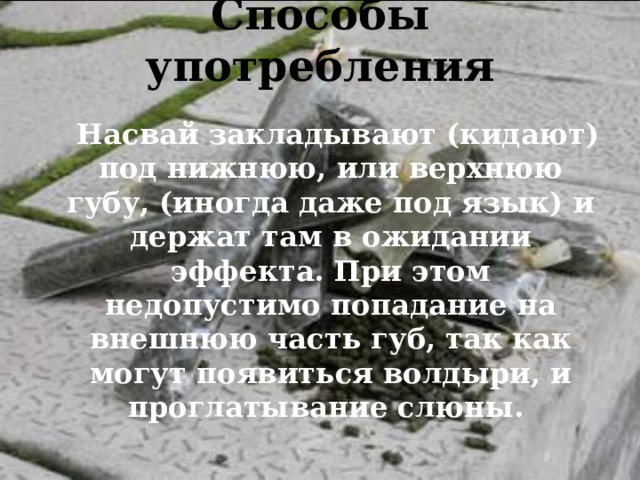 Способы употребления    Насвай закладывают (кидают) под нижнюю, или верхнюю губу, (иногда даже под язык) и держат там в ожидании эффекта. При этом недопустимо попадание на внешнюю часть губ, так как могут появиться волдыри, и проглатывание слюны.  
