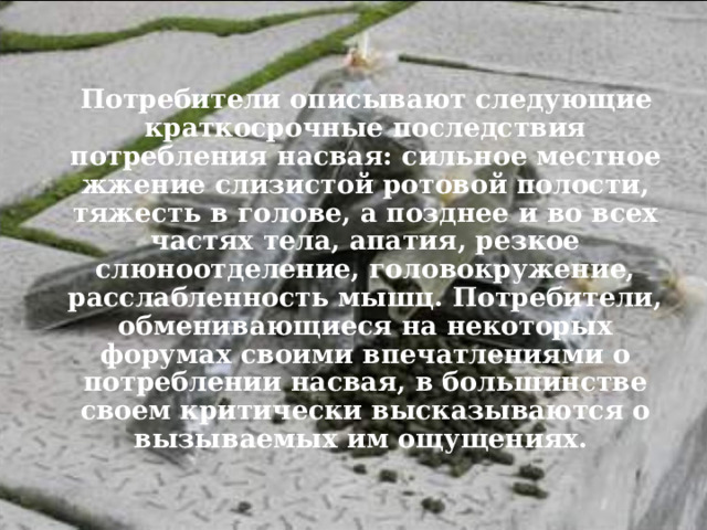  Потребители описывают следующие краткосрочные последствия потребления насвая: сильное местное жжение слизистой ротовой полости, тяжесть в голове, а позднее и во всех частях тела, апатия, резкое слюноотделение, головокружение, расслабленность мышц. Потребители, обменивающиеся на некоторых форумах своими впечатлениями о потреблении насвая, в большинстве своем критически высказываются о вызываемых им ощущениях. 