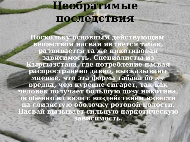 Необратимые последствия    Поскольку основным действующим веществом насвая является табак, развивается та же никотиновая зависимость. Специалисты из Кыргызстана, где потребление насвая распространено давно, высказывают мнение, что эта форма табака более вредна, чем курение сигарет, так как человек получает большую дозу никотина, особенно в связи с воздействием извести на слизистую оболочку ротовой полости. Насвай вызывает сильную наркотическую зависимость.  