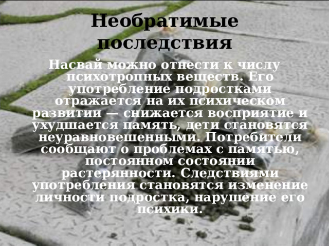 Необратимые последствия Насвай можно отнести к числу психотропных веществ. Его употребление подростками отражается на их психическом развитии — снижается восприятие и ухудшается память, дети становятся неуравновешенными. Потребители сообщают о проблемах с памятью, постоянном состоянии растерянности. Следствиями употребления становятся изменение личности подростка, нарушение его психики.  