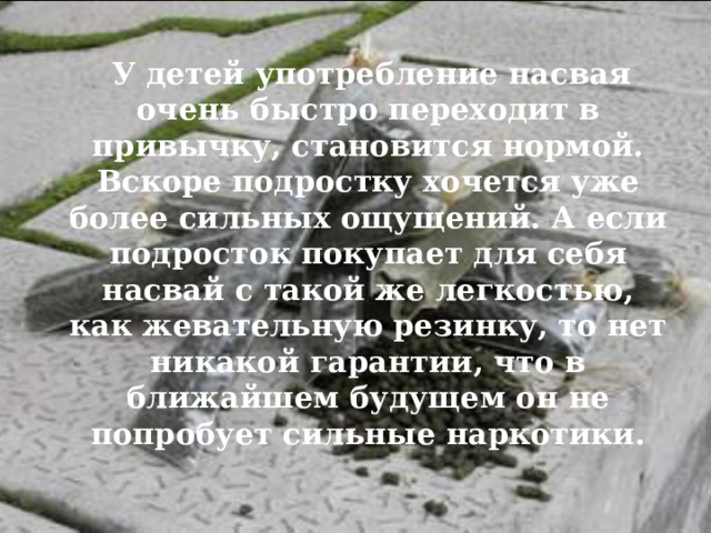 У детей употребление насвая очень быстро переходит в привычку, становится нормой. Вскоре подростку хочется уже более сильных ощущений. А если подросток покупает для себя насвай с такой же легкостью, как жевательную резинку, то нет никакой гарантии, что в ближайшем будущем он не попробует сильные наркотики. 