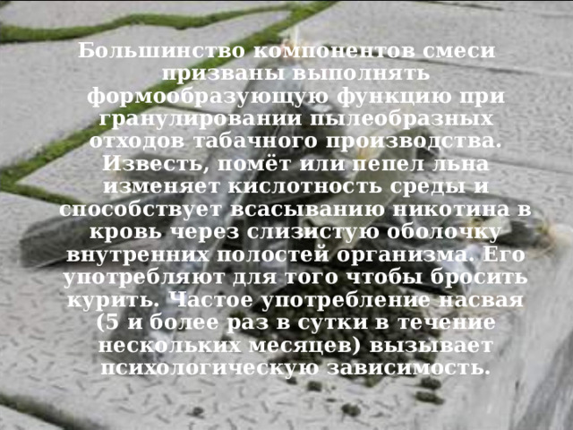 Большинство компонентов смеси призваны выполнять формообразующую функцию при гранулировании пылеобразных отходов табачного производства. Известь, помёт или пепел льна изменяет кислотность среды и способствует всасыванию никотина в кровь через слизистую оболочку внутренних полостей организма. Его употребляют для того чтобы бросить курить. Частое употребление насвая (5 и более раз в сутки в течение нескольких месяцев) вызывает психологическую зависимость.  