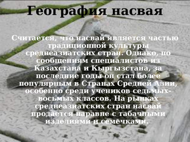 География насвая   Считается, что насвай является частью традиционной культуры среднеазиатских стран. Однако, по сообщениям специалистов из Казахстана и Кыргызстана, за последние годы он стал более популярным в Странах Средней Азии, особенно среди учеников седьмых-восьмых классов. На рынках среднеазиатских стран насвай продается наравне с табачными изделиями и семечками. 