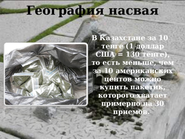 География насвая   В Казахстане за 10 тенге (1 доллар США = 130 тенге), то есть меньше, чем за 10 американских центов можно купить пакетик, которого хватает примерно на 30 приемов. 