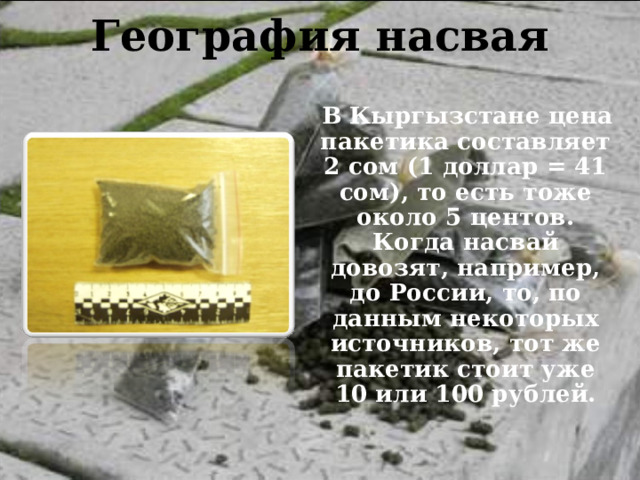 География насвая    В Кыргызстане цена пакетика составляет 2 сом (1 доллар = 41 сом), то есть тоже около 5 центов. Когда насвай довозят, например, до России, то, по данным некоторых источников, тот же пакетик стоит уже 10 или 100 рублей. 