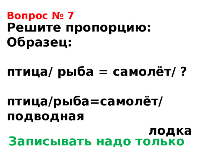 Вопрос № 7 Решите пропорцию: Образец:  птица/ рыба = самолёт/ ?  птица/рыба=самолёт/подводная  лодка Записывать надо только ответ! 