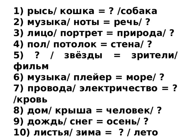 1) рысь/ кошка = ? /собака 2) музыка/ ноты = речь/ ? 3) лицо/ портрет = природа/ ? 4) пол/ потолок = стена/ ? 5) ? / звёзды = зрители/ фильм 6) музыка/ плейер = море/ ? 7) провода/ электричество = ? /кровь 8) дом/ крыша = человек/ ? 9) дождь/ снег = осень/ ? 10) листья/ зима = ? / лето 