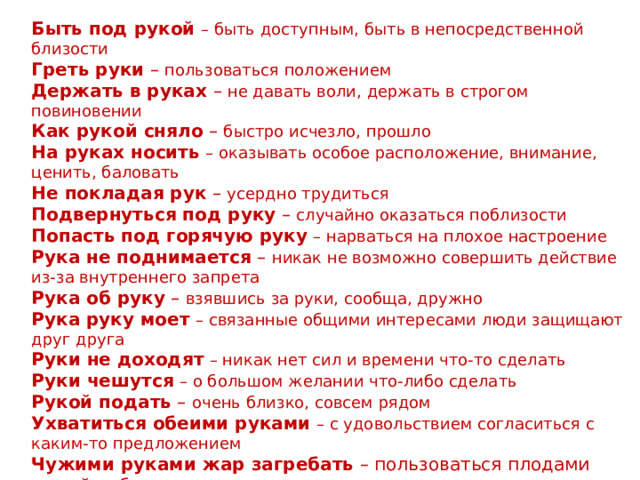  Фразеологизмы со словом «РУКА» Быть под рукой  – быть доступным, быть в непосредственной близости  Греть руки – пользоваться положением  Держать в руках – не давать воли, держать в строгом повиновении  Как рукой сняло – быстро исчезло, прошло  На руках носить  – оказывать особое расположение, внимание, ценить, баловать  Не покладая рук – усердно трудиться  Подвернуться под руку – случайно оказаться поблизости  Попасть под горячую руку  – нарваться на плохое настроение  Рука не поднимается – никак не возможно совершить действие из-за внутреннего запрета  Рука об руку – взявшись за руки, сообща, дружно  Рука руку моет  – связанные общими интересами люди защищают друг друга  Руки не доходят  – никак нет сил и времени что-то сделать  Руки чешутся  – о большом желании что-либо сделать  Рукой подать – очень близко, совсем рядом  Ухватиться обеими руками  – с удовольствием согласиться с каким-то предложением  Чужими руками жар загребать – пользоваться плодами чужой работы  Золотые руки – о том, кто умело, искусно всё делает, справляется с любой работой 