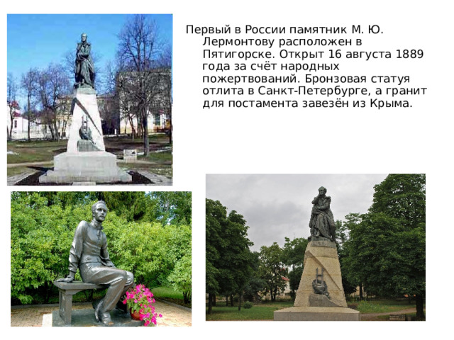Первый в России памятник М. Ю. Лермонтову расположен в Пятигорске. Открыт 16 августа 1889 года за счёт народных пожертвований. Бронзовая статуя отлита в Санкт-Петербурге, а гранит для постамента завезён из Крыма. 