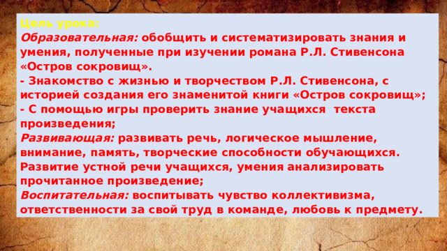 Цель урока: Образовательная:  обобщить и систематизировать знания и умения, полученные при изучении романа Р.Л. Стивенсона «Остров сокровищ». - Знакомство с жизнью и творчеством Р.Л. Стивенсона, с историей создания его знаменитой книги «Остров сокровищ»; - С помощью игры проверить знание учащихся  текста произведения; Развивающая:  развивать речь, логическое мышление, внимание, память, творческие способности обучающихся. Развитие устной речи учащихся, умения анализировать прочитанное произведение; Воспитательная:  воспитывать чувство коллективизма, ответственности за свой труд в команде, любовь к предмету. 