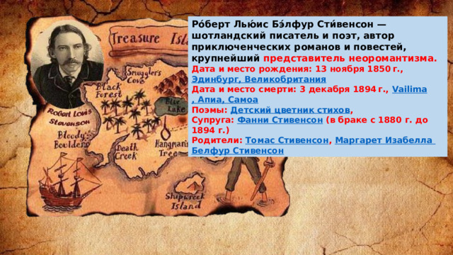 Ро́берт Лью́ис Бэ́лфур Сти́венсон — шотландский писатель и поэт, автор приключенческих романов и повестей, крупнейший представитель неоромантизма.   Дата и место рождения: 13 ноября 1850 г.,  Эдинбург, Великобритания Дата и место смерти: 3 декабря 1894 г.,  Vailima , Апиа, Самоа Поэмы:  Детский цветник стихов ,  Супруга:  Фанни Стивенсон  (в браке с 1880 г. до 1894 г.) Родители:  Томас Стивенсон ,  Маргарет Изабелла Белфур  Стивенсон 