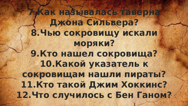 7.Как называлась таверна Джона Сильвера? 8.Чью сокровищу искали моряки? 9.Кто нашел сокровища? 10.Какой указатель к сокровищам нашли пираты? 11.Кто такой Джим Хоккинс? 12.Что случилось с Бен Ганом? 