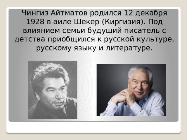 Чингиз Айтматов родился 12 декабря 1928 в аиле Шекер (Киргизия). Под влиянием семьи будущий писатель с детства приобщился к русской культуре, русскому языку и литературе. 