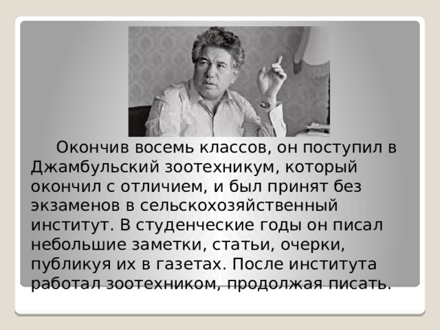  Окончив восемь классов, он поступил в Джамбульский зоотехникум, который окончил с отличием, и был принят без экзаменов в сельскохозяйственный институт. В студенческие годы он писал небольшие заметки, статьи, очерки, публикуя их в газетах. После института работал зоотехником, продолжая писать. 