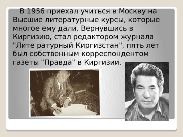  В 1956 приехал учиться в Москву на Высшие литературные курсы, которые многое ему дали. Вернувшись в Киргизию, стал редактором журнала 