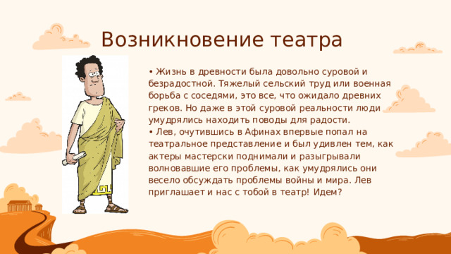 Возникновение театра • Жизнь в древности была довольно суровой и безрадостной. Тяжелый сельский труд или военная борьба с соседями, это все, что ожидало древних греков. Но даже в этой суровой реальности люди умудрялись находить поводы для радости.  • Лев, очутившись в Афинах впервые попал на театральное представление и был удивлен тем, как актеры мастерски поднимали и разыгрывали волновавшие его проблемы, как умудрялись они весело обсуждать проблемы войны и мира. Лев приглашает и нас с тобой в театр! Идем? 